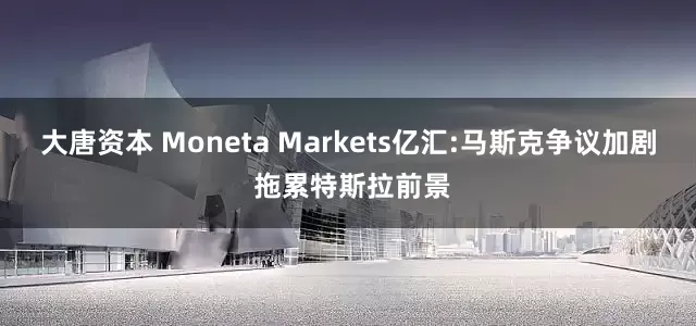 大唐资本 Moneta Markets亿汇:马斯克争议加剧 拖累特斯拉前景