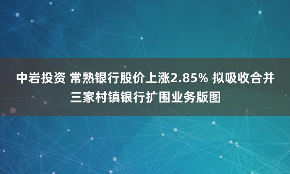 中岩投资 常熟银行股价上涨2.85% 拟吸收合并三家村镇银行扩围业务版图