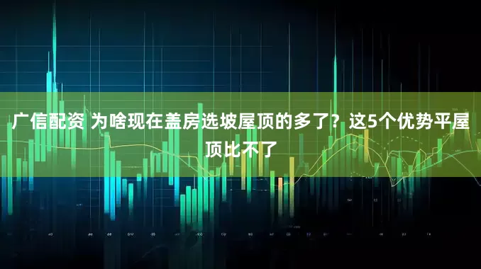 广信配资 为啥现在盖房选坡屋顶的多了？这5个优势平屋顶比不了
