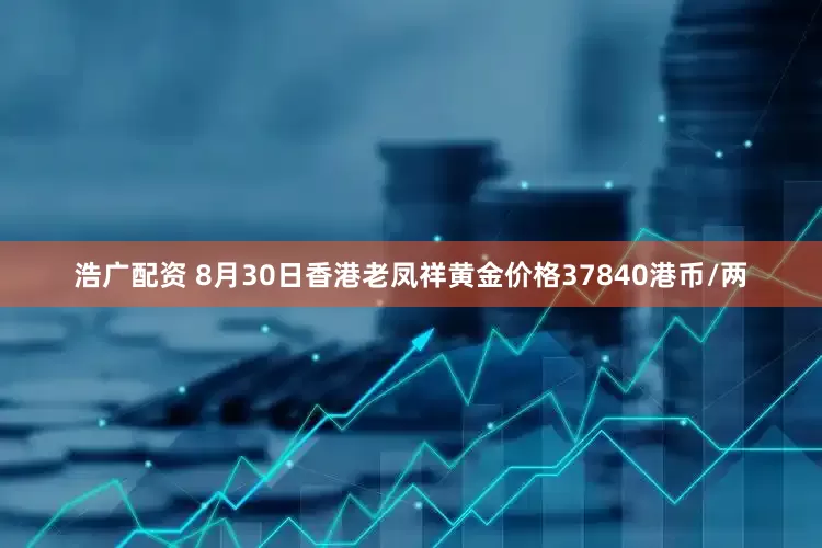 浩广配资 8月30日香港老凤祥黄金价格37840港币/两