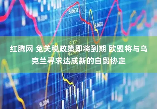 红腾网 免关税政策即将到期 欧盟将与乌克兰寻求达成新的自贸协定